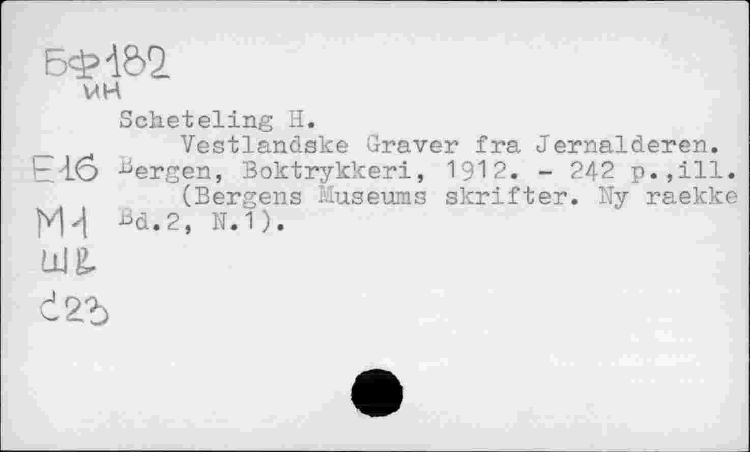 ﻿БФ-І&2.
мН
Scheteling H.
_	Vestlandske Graver fra Jernalderen.
■r/LÔ ^ergen, Boktrykkeri, 1912. - 242
(Bergens Museums skrifter. Ny raekke NVI Bd.2, N.1).
ua